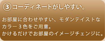 コーディネートがしやすい。お部屋に合わせやすい、モダンテイストなカラー3色をご用意。かけるだけでお部屋のイメージチェンジに。