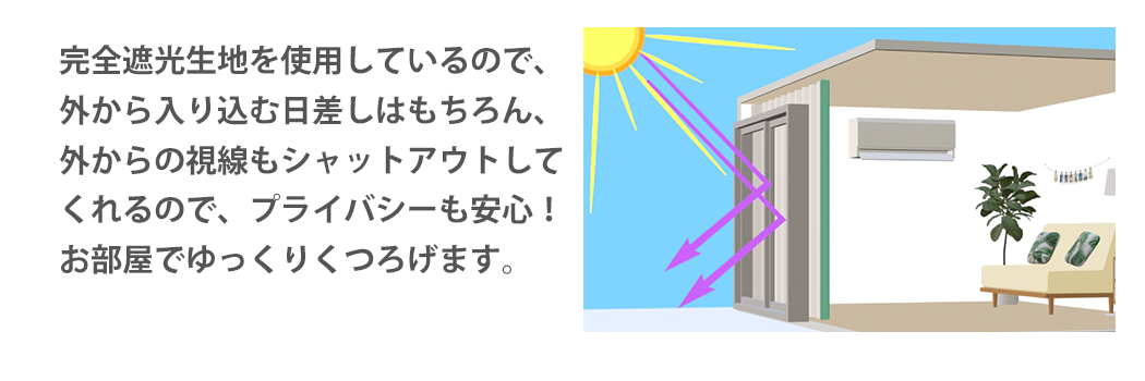 完全遮光生地を使用しているので、外から入り込む日差しはもちろん、外からの視線もシャットアウトしてくれるので、プライバシーも安心！お部屋でゆっくりくつろげます。