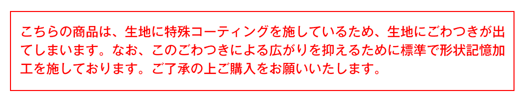 こちらの商品は、生地に特殊コーティングを施しているため、生地にごわつきが出てしまいます。なお、このごわつきによる広がりを抑えるために標準で形状記憶加工を施しております。ご了承の上ご購入をお願いいたします。