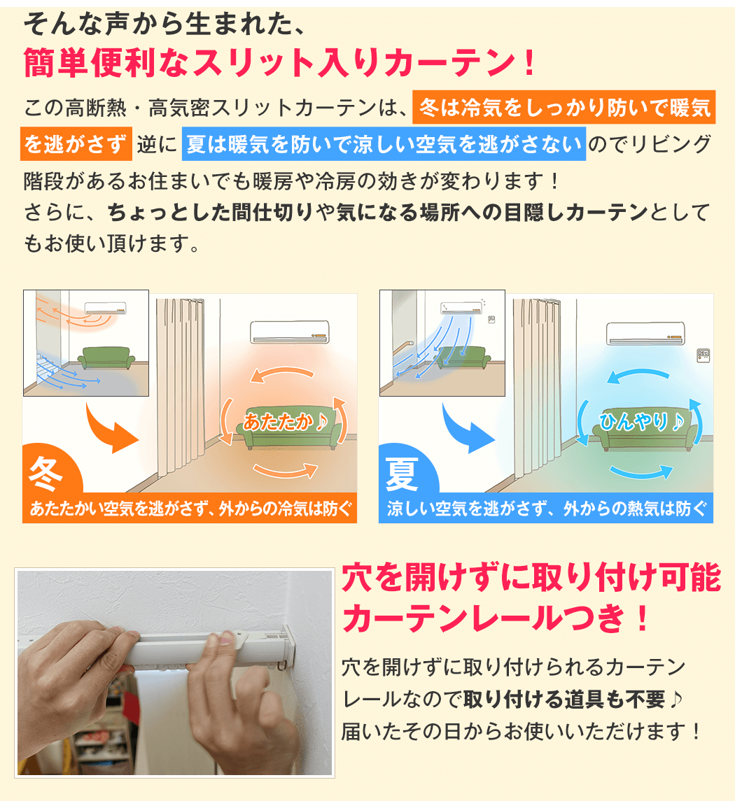 そんな声から生まれた、簡単便利なスリット入りカーテン！ この高密度高断熱スリットカーテンは、冬は冷気をしっかり防いで暖気を逃がさず、逆に夏は暖気を防いで涼しい空気を逃がさないので、リビング階段があるお住まいでも暖房や冷房の効きが変わります！ さらに、ちょっとした間仕切りや気になる場所への目隠しカーテンとしてもお使い頂けます。