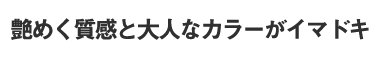 艶めく質感と大人なカラーがイマドキ