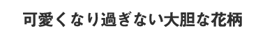 可愛くなり過ぎない大胆な花柄