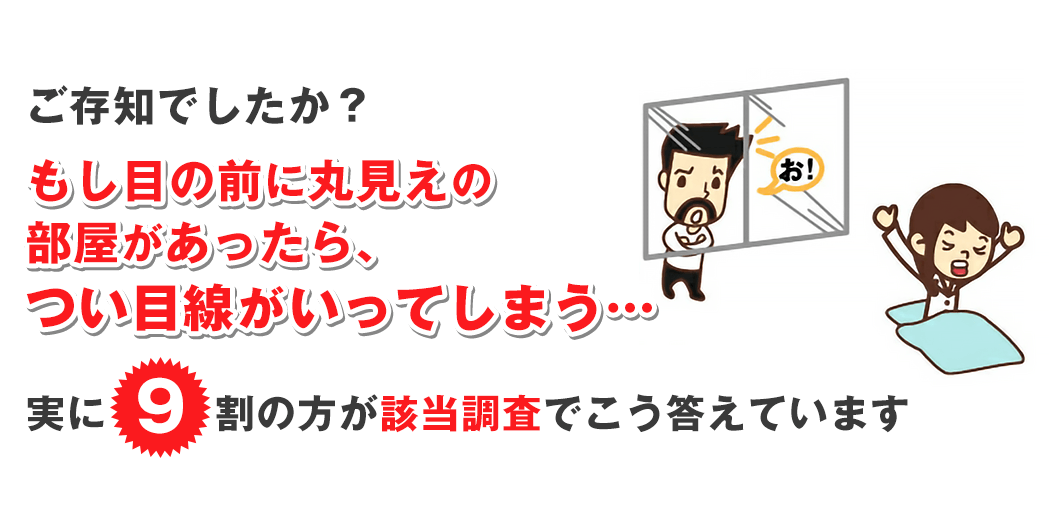 もし目の前に丸見えの部屋があったらつい目線がいってしまう・・・実に9割の方が街頭調査でこう答えています