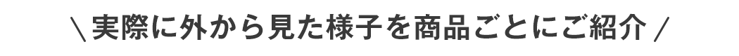 実際に外から見た様子を商品ごとにご紹介します！