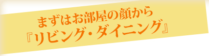 まずはお部屋の顔から「リビング・ダイニング」