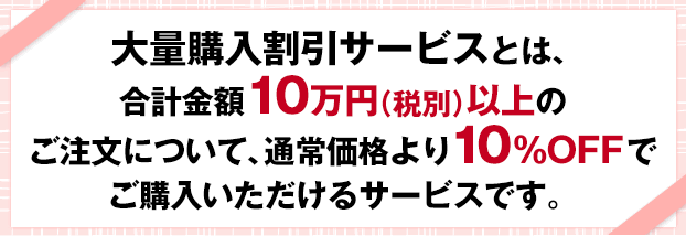 大量購入割引サービスとは、合計金額10万円以上のご注文について、通常価格より10%OFFでご購入いただけるサービスです。
