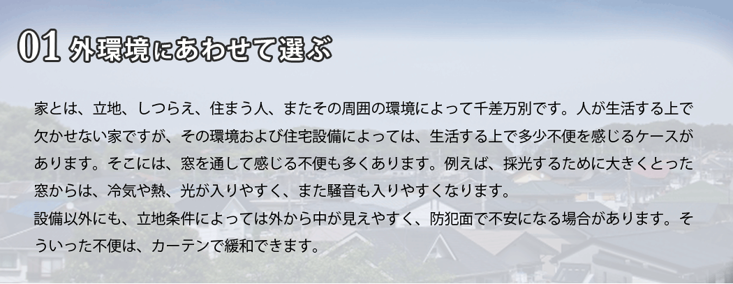 家とは、立地、しつらえ、住まう人、またその周囲の環境によって千差万別です。人が生活する上で欠かせない家ですが、その環境および住宅設備によっては、生活する上で多少不便を感じるケースがあります。そこには窓を通して感じる不便も多くあります。例えば、採光するために大きくとった窓からは、冷気や熱、光が入りやすく、また騒音も入りやすくなります。設備以外にも、立地条件によっては外から中が見えやすく、防犯面で不安になる場合があります。そういった不便は、カーテンで緩和できます。