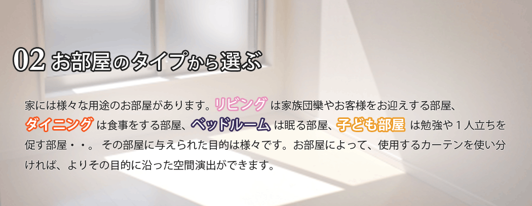 家には様々な用途のお部屋があります。リビングは家族団欒やお客様をお迎えする部屋、ダイニングは食事をする部屋、ベッドルームは眠る部屋、子供部屋は勉強や１人立ちを促す部屋・・・。その部屋に与えられた目的は様々です。お部屋によって、使用するカーテンを使い分ければ、よりその目的に沿った空間演出ができます。