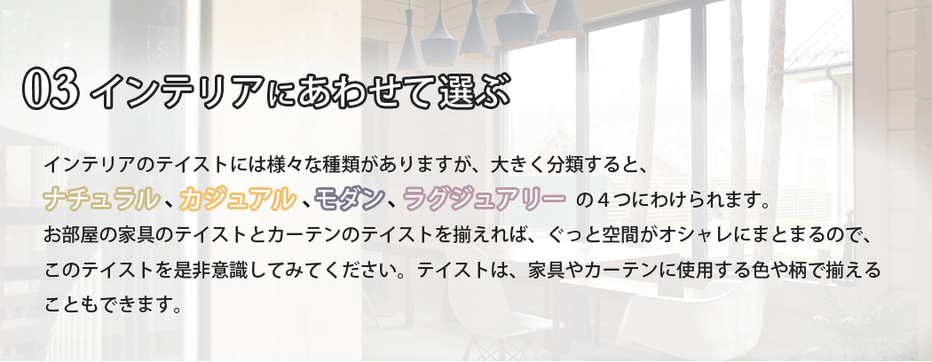 インテリアのテイストには様々な種類がありますが、大きく分類すると、ナチュラル、カジュアル、モダン。ラグジュアリーの４つにわけられます。お部屋の家具のテイストとカーテンのテイストを揃えれば、ぐっと空間がオシャレにまとまるので、このテイストを是非意識してみてください。テイストは、家具やカーテンに使用する色や柄で揃えることもできます。